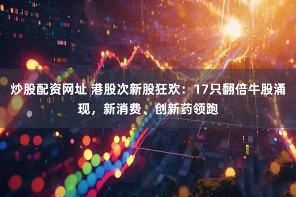 炒股配资网址 港股次新股狂欢：17只翻倍牛股涌现，新消费、创新药领跑