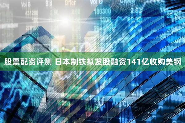 股票配资评测 日本制铁拟发股融资141亿收购美钢