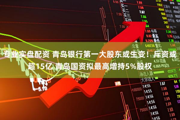 专业实盘配资 青岛银行第一大股东或生变！斥资或超15亿 青岛国资拟最高增持5%股权