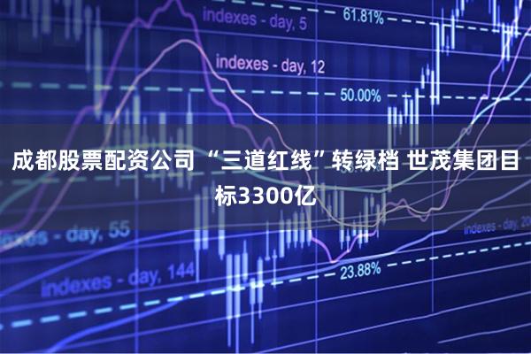 成都股票配资公司 “三道红线”转绿档 世茂集团目标3300亿