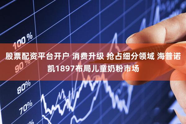 股票配资平台开户 消费升级 抢占细分领域 海普诺凯1897布局儿童奶粉市场