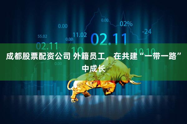 成都股票配资公司 外籍员工，在共建“一带一路”中成长