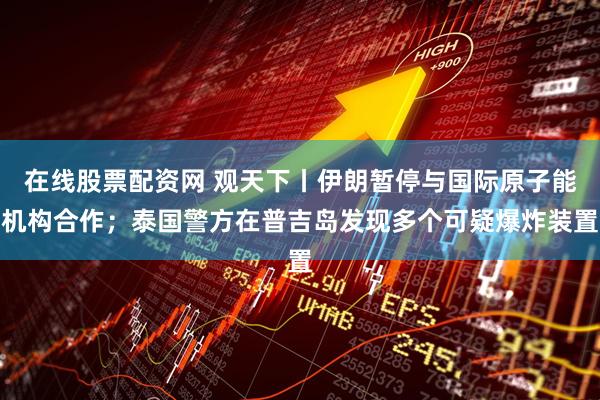在线股票配资网 观天下丨伊朗暂停与国际原子能机构合作；泰国警方在普吉岛发现多个可疑爆炸装置