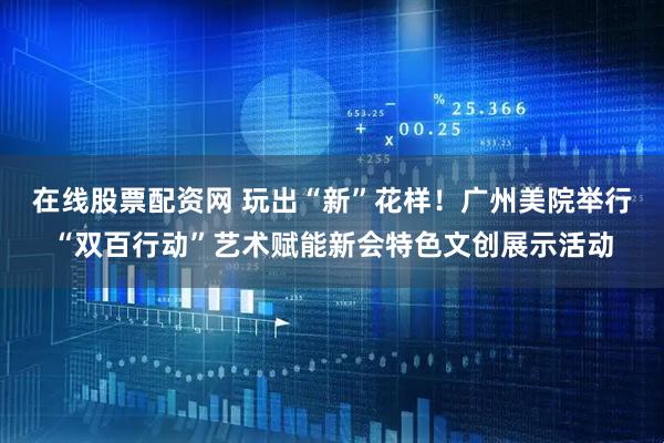 在线股票配资网 玩出“新”花样！广州美院举行“双百行动”艺术赋能新会特色文创展示活动