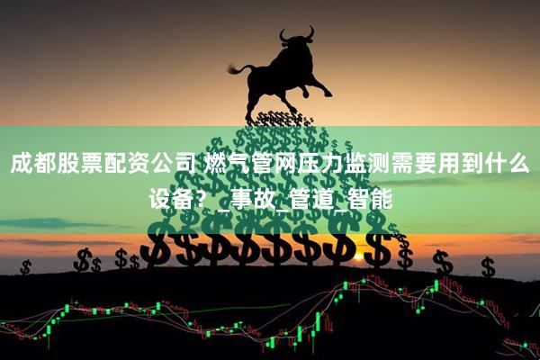 成都股票配资公司 燃气管网压力监测需要用到什么设备？_事故_管道_智能