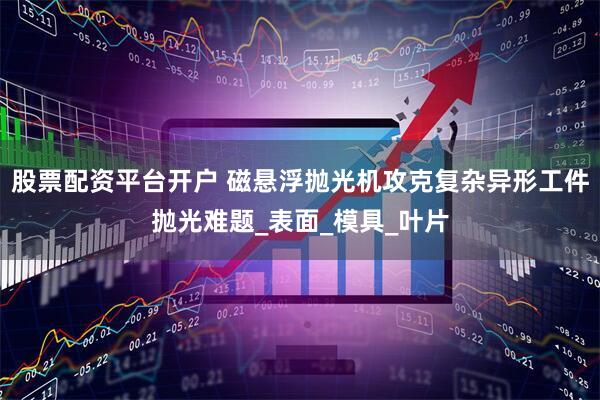 股票配资平台开户 磁悬浮抛光机攻克复杂异形工件抛光难题_表面_模具_叶片